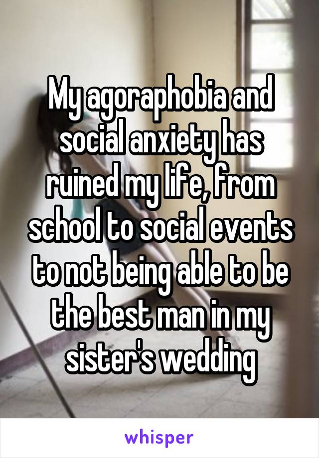My agoraphobia and social anxiety has ruined my life, from school to social events to not being able to be the best man in my sister's wedding