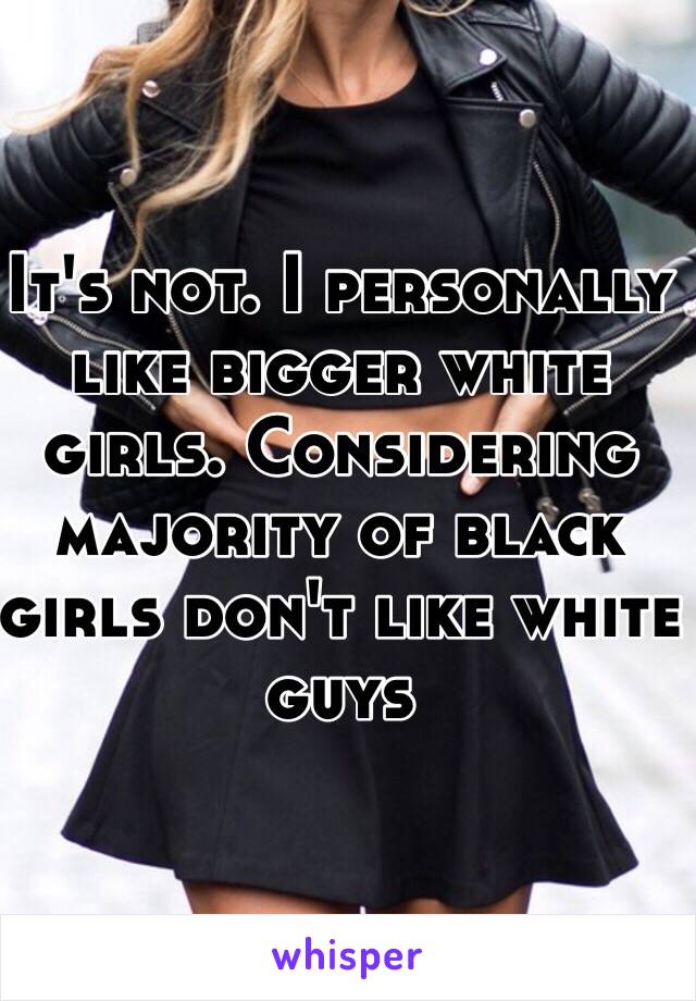 It's not. I personally like bigger white girls. Considering majority of black girls don't like white guys