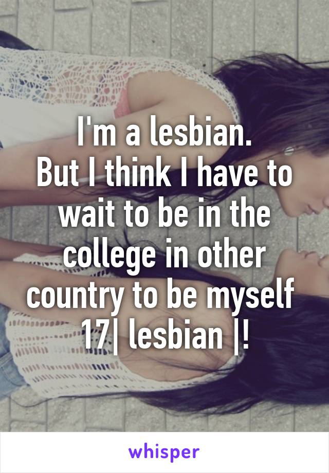 I'm a lesbian.
But I think I have to wait to be in the college in other country to be myself 
17| lesbian |!