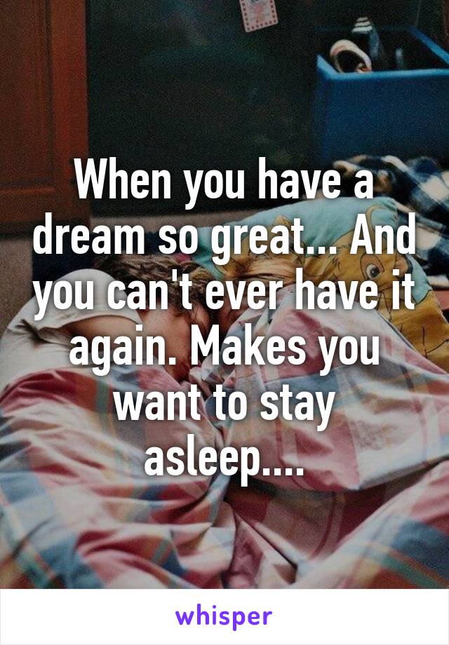 When you have a dream so great... And you can't ever have it again. Makes you want to stay asleep....