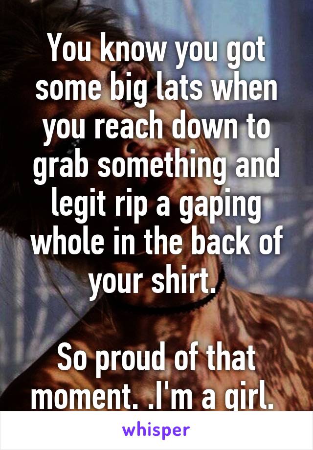 You know you got some big lats when you reach down to grab something and legit rip a gaping whole in the back of your shirt. 

So proud of that moment. .I'm a girl. 