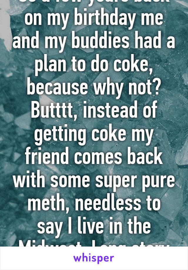 So a few years back on my birthday me and my buddies had a plan to do coke, because why not? Butttt, instead of getting coke my friend comes back with some super pure meth, needless to say I live in the Midwest. Long story short, we had a blast.