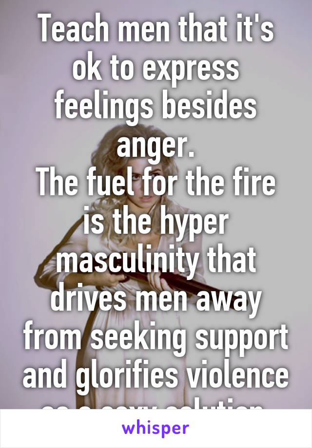 Teach men that it's ok to express feelings besides anger.
The fuel for the fire is the hyper masculinity that drives men away from seeking support and glorifies violence as a sexy solution.