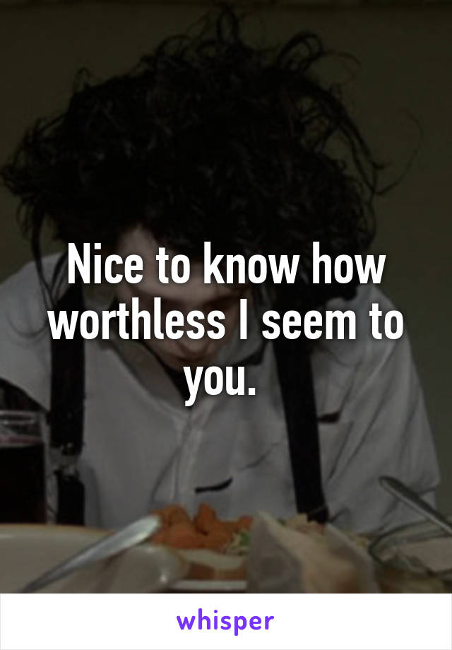 Nice to know how worthless I seem to you. 