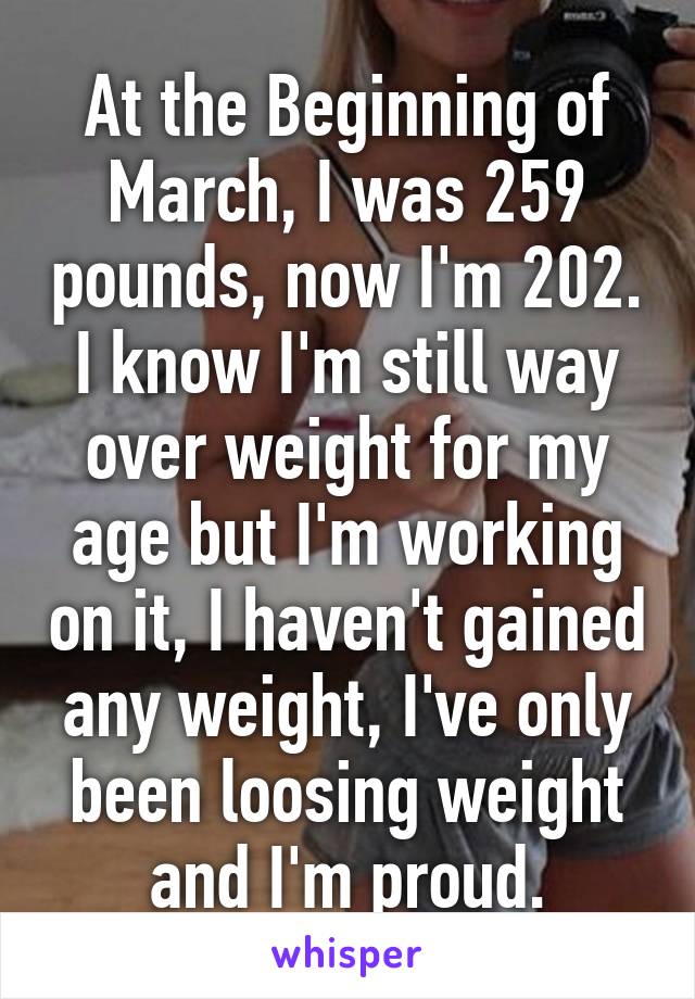 At the Beginning of March, I was 259 pounds, now I'm 202. I know I'm still way over weight for my age but I'm working on it, I haven't gained any weight, I've only been loosing weight and I'm proud.