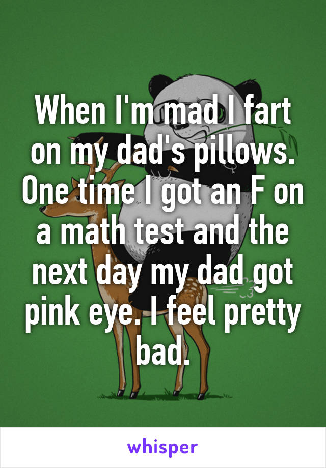 When I'm mad I fart on my dad's pillows. One time I got an F on a math test and the next day my dad got pink eye. I feel pretty bad.