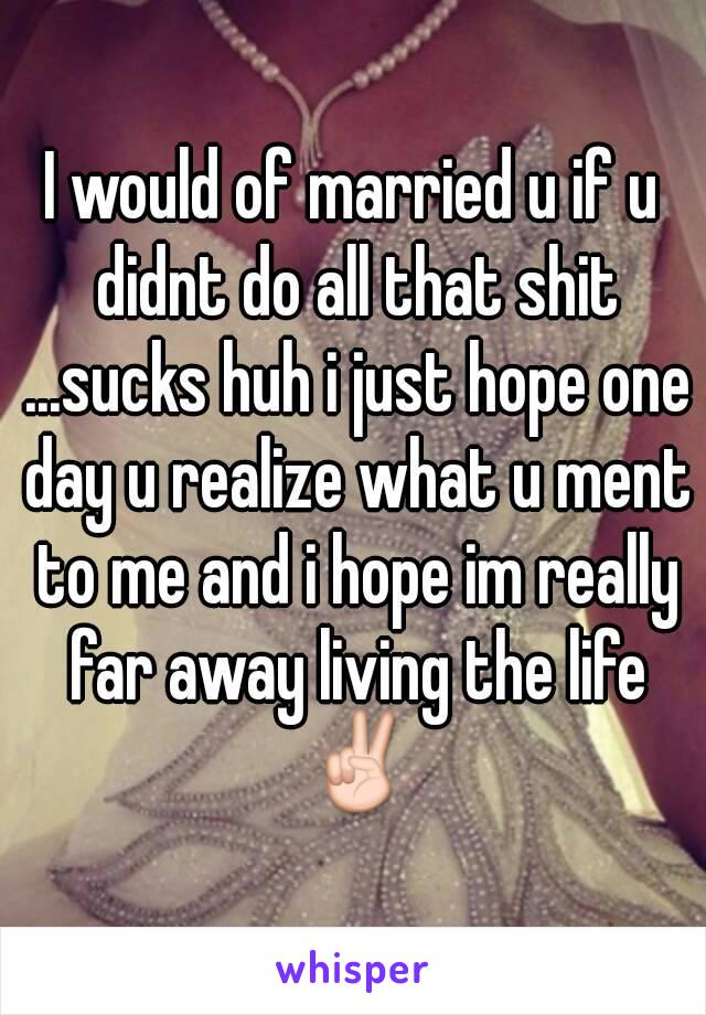 I would of married u if u didnt do all that shit ...sucks huh i just hope one day u realize what u ment to me and i hope im really far away living the life ✌