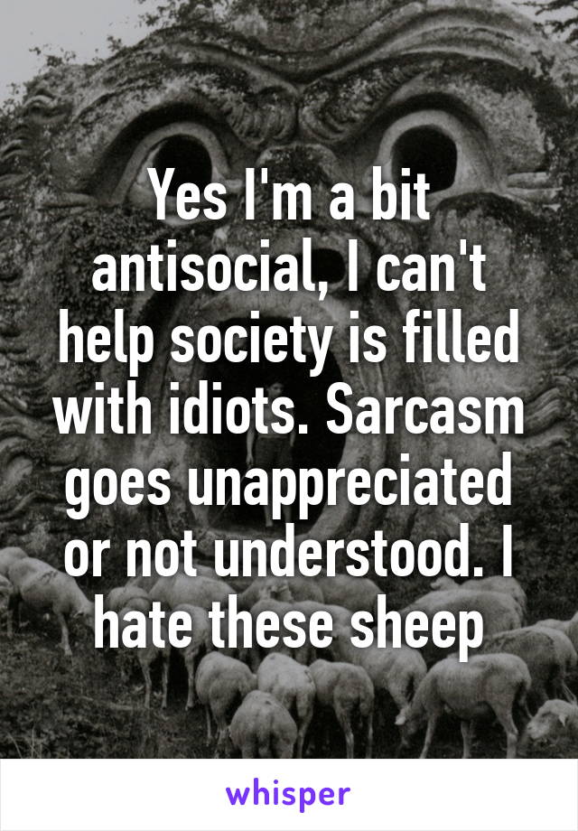 Yes I'm a bit antisocial, I can't help society is filled with idiots. Sarcasm goes unappreciated or not understood. I hate these sheep