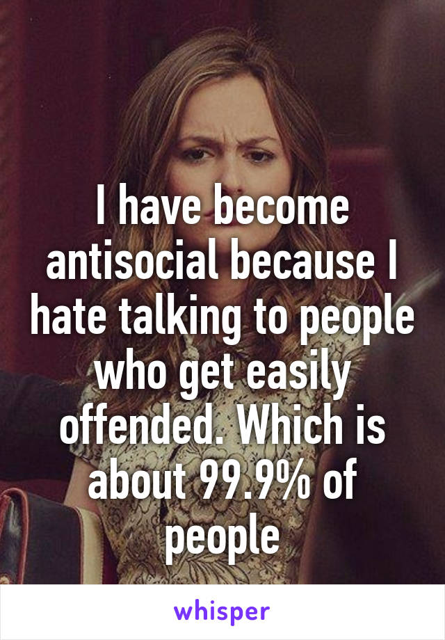 

I have become antisocial because I hate talking to people who get easily offended. Which is about 99.9% of people