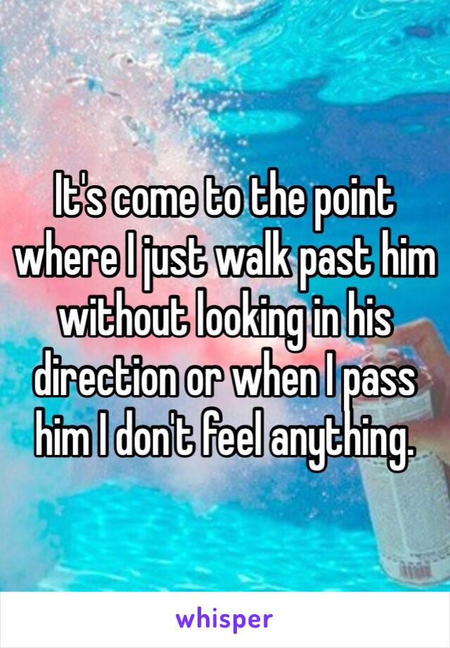 It's come to the point where I just walk past him without looking in his direction or when I pass him I don't feel anything. 