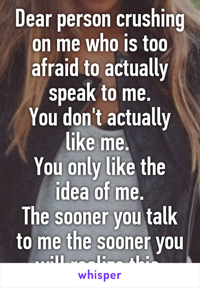 Dear person crushing on me who is too afraid to actually speak to me.
You don't actually like me. 
You only like the idea of me.
The sooner you talk to me the sooner you will realize this.