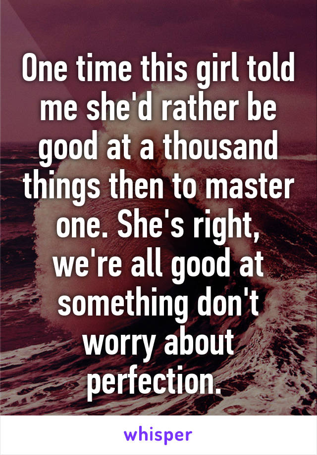 One time this girl told me she'd rather be good at a thousand things then to master one. She's right, we're all good at something don't worry about perfection. 