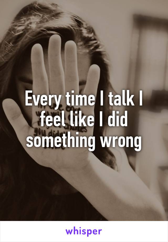 Every time I talk I feel like I did something wrong