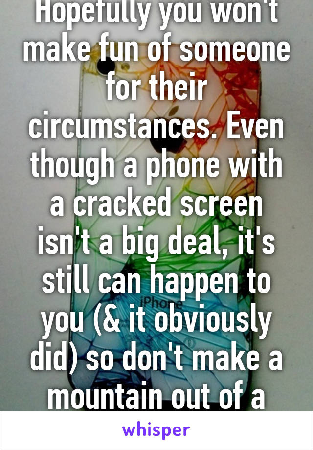 Hopefully you won't make fun of someone for their circumstances. Even though a phone with a cracked screen isn't a big deal, it's still can happen to you (& it obviously did) so don't make a mountain out of a molehill.