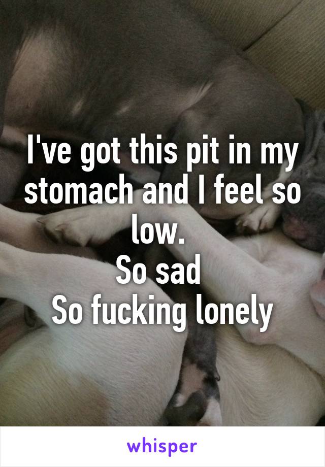 I've got this pit in my stomach and I feel so low. 
So sad 
So fucking lonely