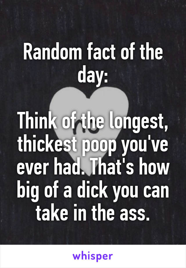 Random fact of the day:

Think of the longest, thickest poop you've ever had. That's how big of a dick you can take in the ass.