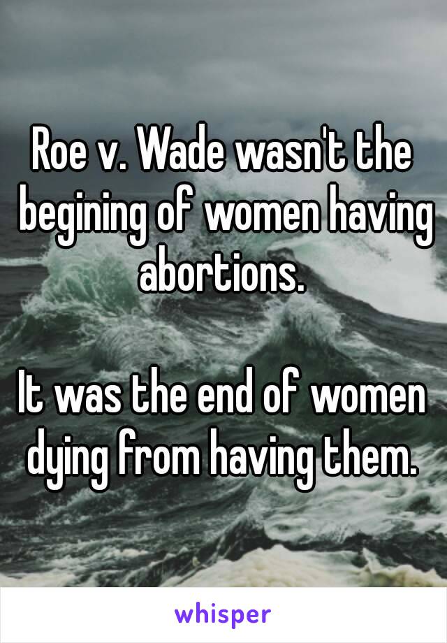 Roe v. Wade wasn't the begining of women having abortions. 

It was the end of women dying from having them. 