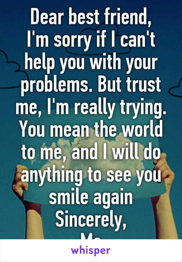 Dear best friend,
I'm sorry if I can't help you with your problems. But trust me, I'm really trying. You mean the world to me, and I will do anything to see you smile again
Sincerely,
Me