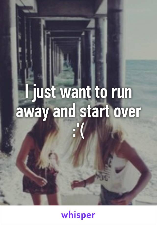 I just want to run away and start over :'(