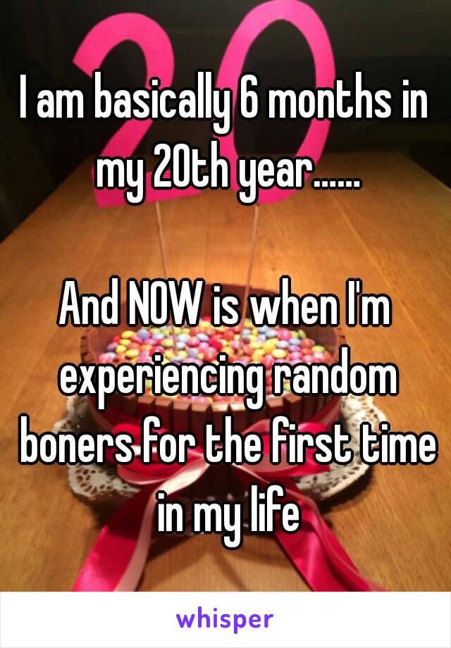 I am basically 6 months in my 20th year……

And NOW is when I'm experiencing random boners for the first time in my life