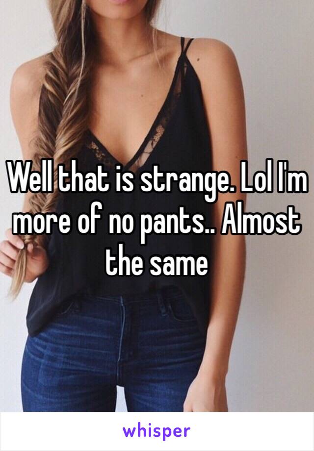 Well that is strange. Lol I'm more of no pants.. Almost the same 