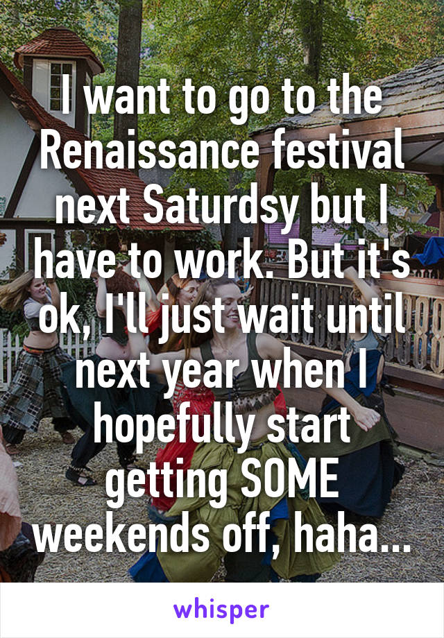 I want to go to the Renaissance festival next Saturdsy but I have to work. But it's ok, I'll just wait until next year when I hopefully start getting SOME weekends off, haha...