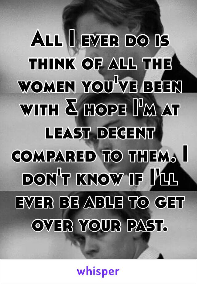 All I ever do is think of all the women you've been with & hope I'm at least decent compared to them. I don't know if I'll ever be able to get over your past.