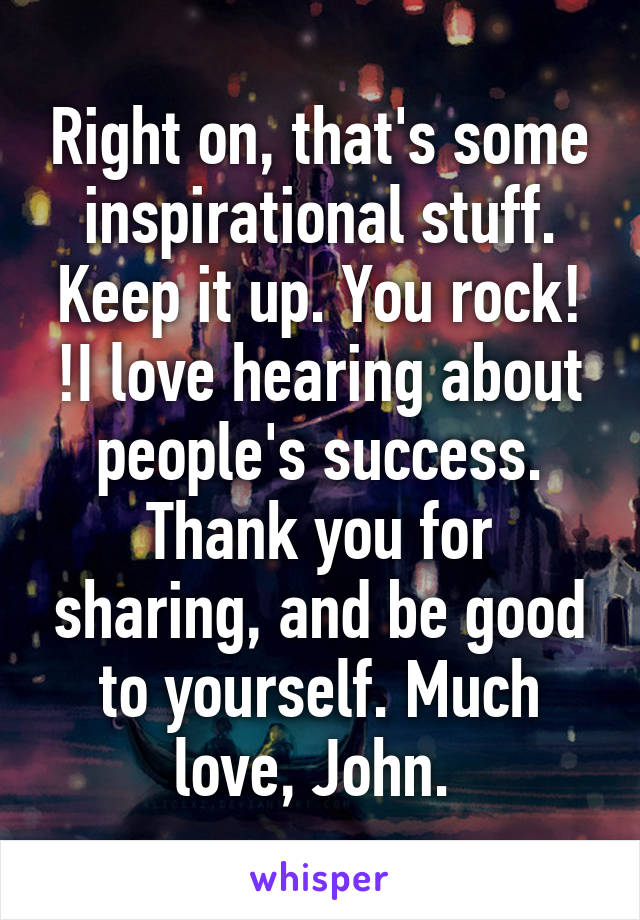 Right on, that's some inspirational stuff. Keep it up. You rock! !I love hearing about people's success. Thank you for sharing, and be good to yourself. Much love, John. 