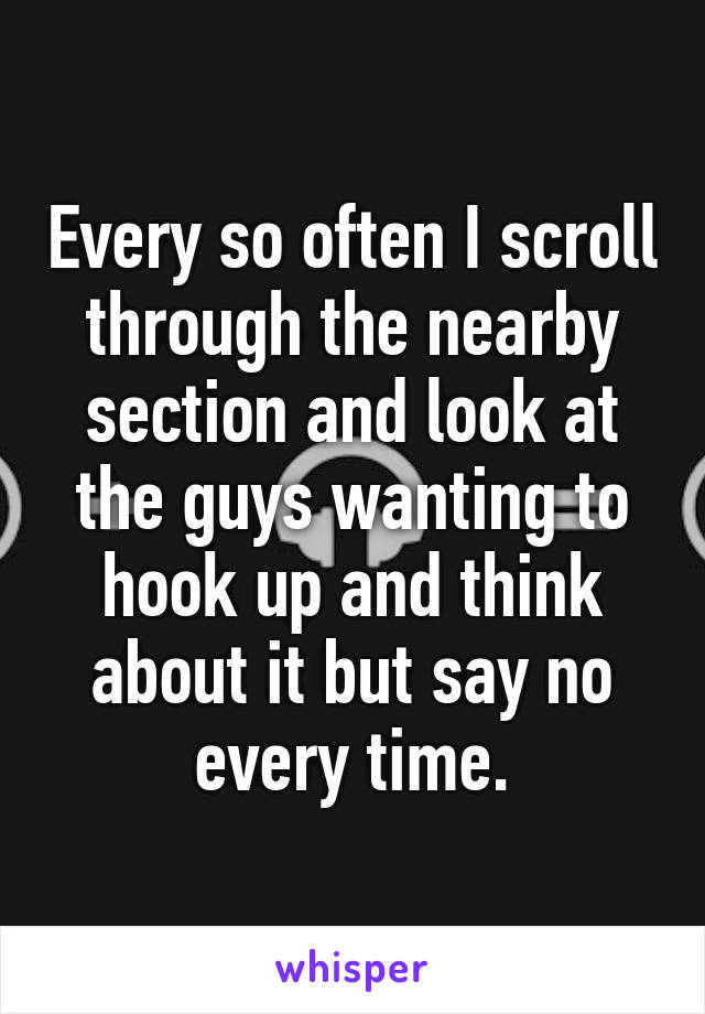 Every so often I scroll through the nearby section and look at the guys wanting to hook up and think about it but say no every time.