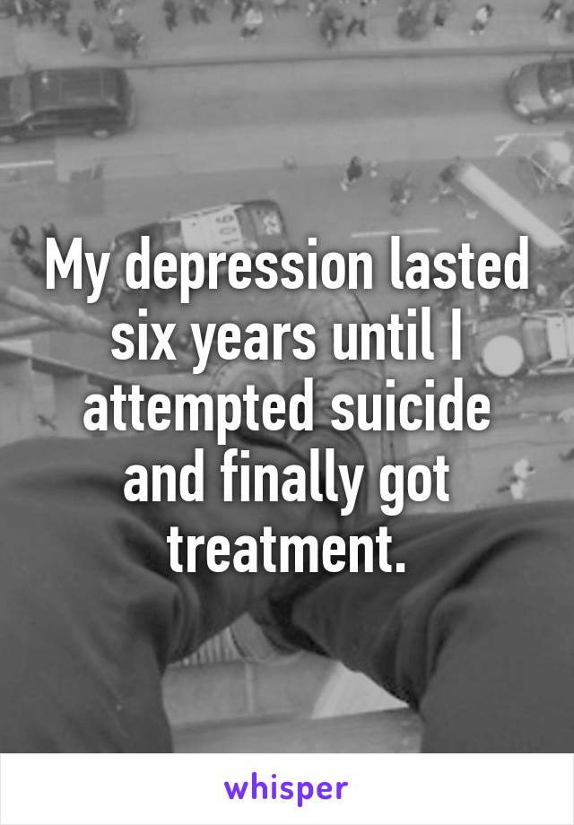 My depression lasted six years until I attempted suicide and finally got treatment.