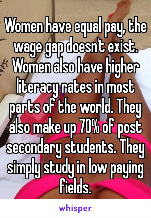 Women have equal pay, the wage gap doesn't exist. Women also have higher literacy rates in most parts of the world. They also make up 70% of post secondary students. They simply study in low paying fields.