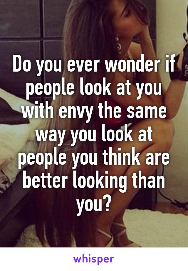 Do you ever wonder if people look at you with envy the same way you look at people you think are better looking than you?