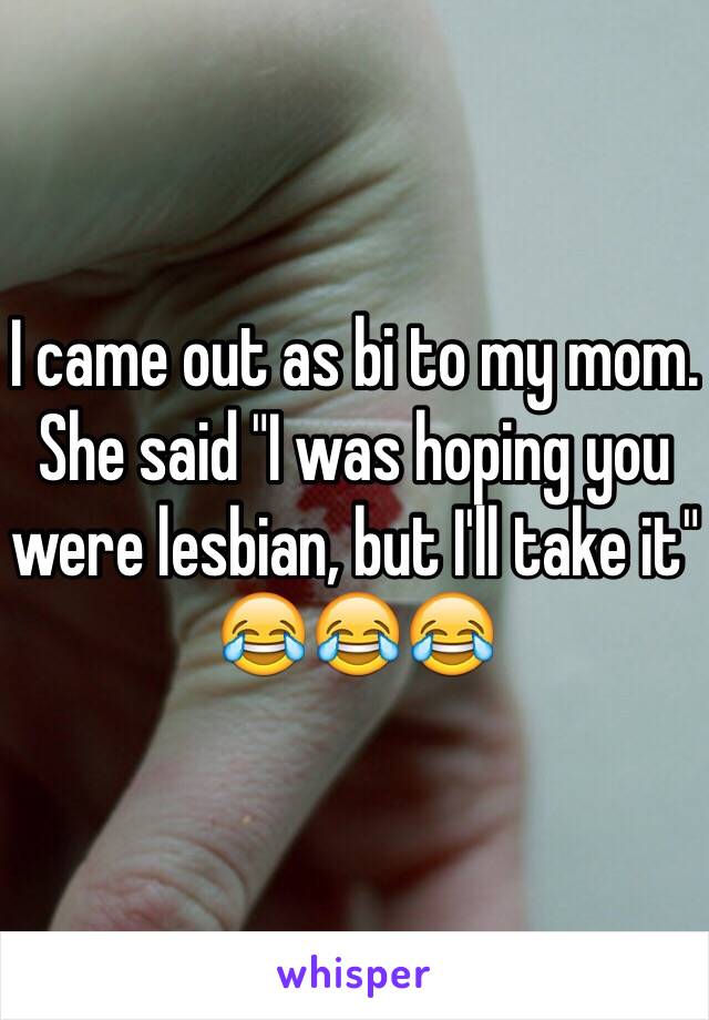 I came out as bi to my mom. She said "I was hoping you were lesbian, but I'll take it" 😂😂😂