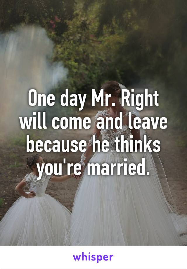 One day Mr. Right will come and leave because he thinks you're married.