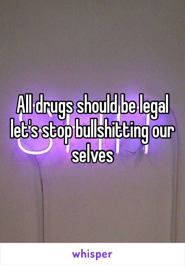 All drugs should be legal let's stop bullshitting our selves 