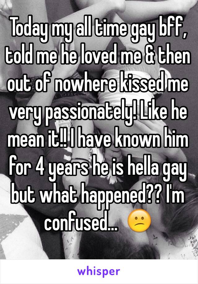 Today my all time gay bff, told me he loved me & then out of nowhere kissed me very passionately! Like he mean it!! I have known him for 4 years he is hella gay but what happened?? I'm confused...  😕