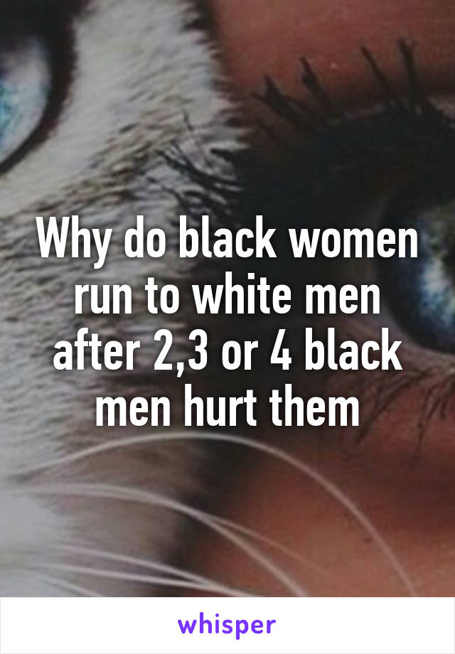 Why do black women run to white men after 2,3 or 4 black men hurt them