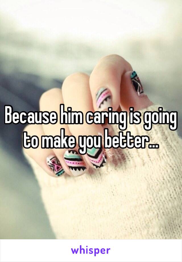 Because him caring is going to make you better...