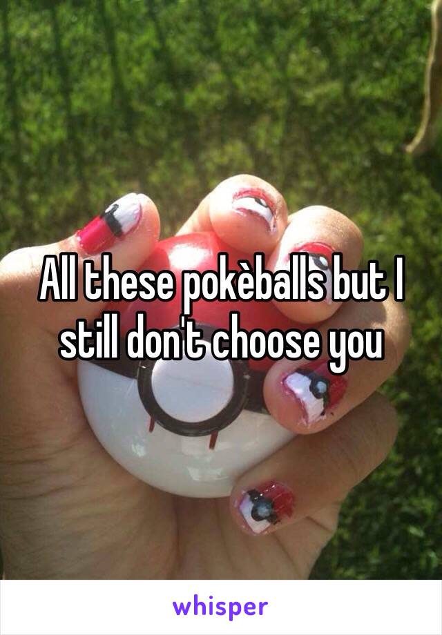 All these pokèballs but I still don't choose you 