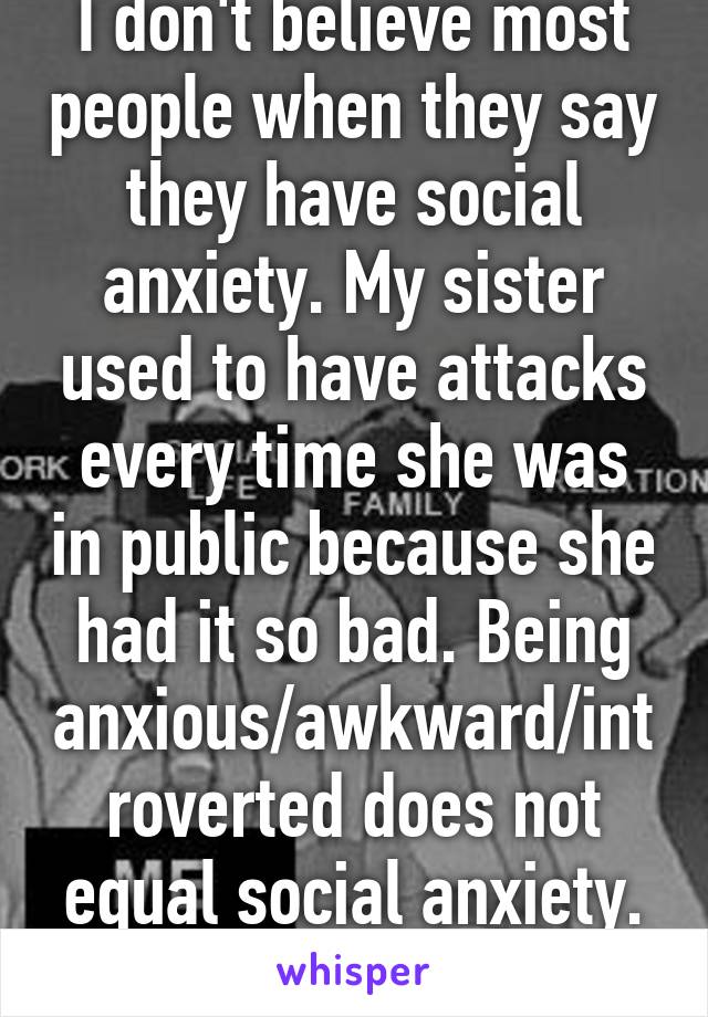 I don't believe most people when they say they have social anxiety. My sister used to have attacks every time she was in public because she had it so bad. Being anxious/awkward/introverted does not equal social anxiety. sorry