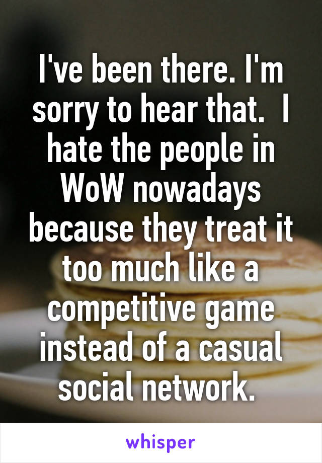 I've been there. I'm sorry to hear that.  I hate the people in WoW nowadays because they treat it too much like a competitive game instead of a casual social network. 