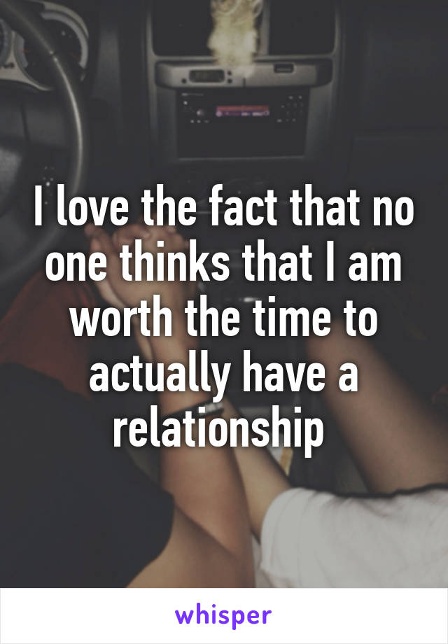 I love the fact that no one thinks that I am worth the time to actually have a relationship 