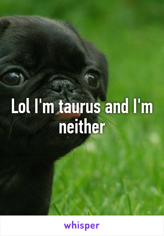 Lol I'm taurus and I'm neither