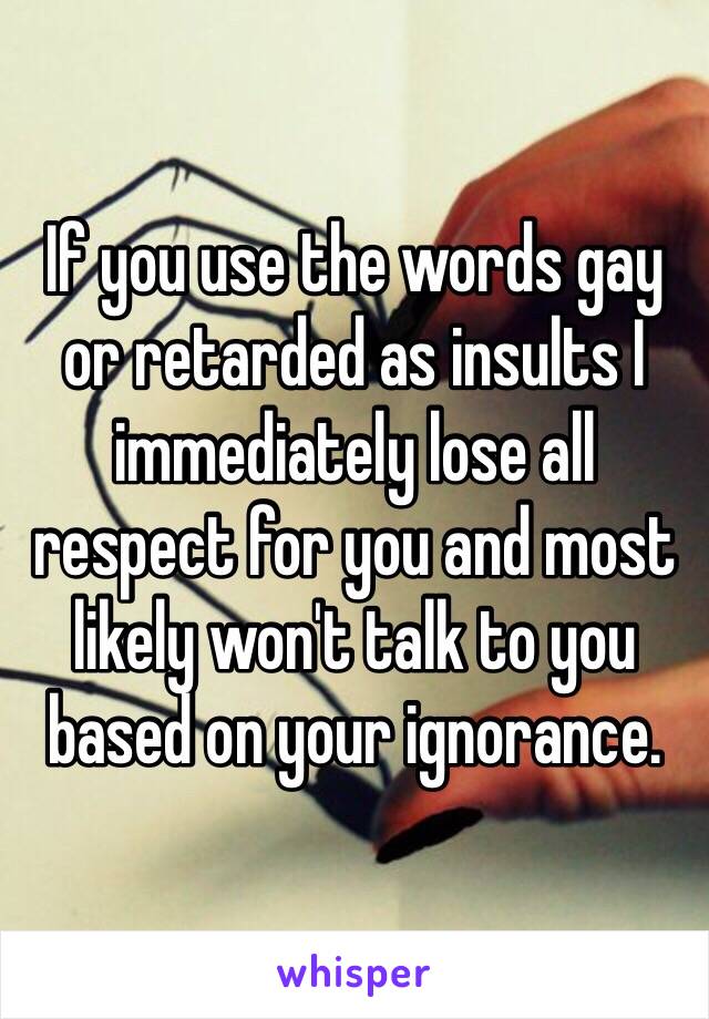 If you use the words gay or retarded as insults I immediately lose all respect for you and most likely won't talk to you based on your ignorance. 