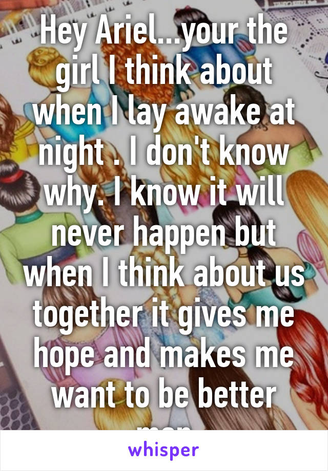 Hey Ariel...your the girl I think about when I lay awake at night . I don't know why. I know it will never happen but when I think about us together it gives me hope and makes me want to be better man