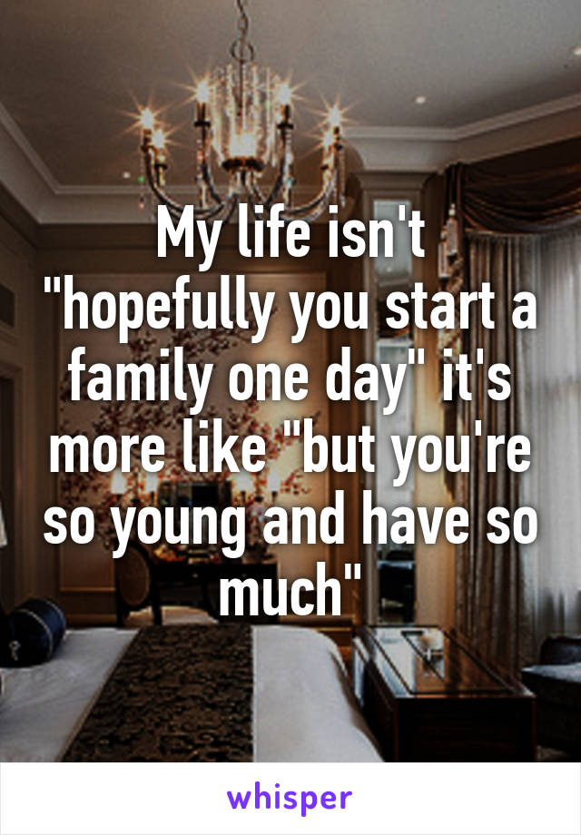 My life isn't "hopefully you start a family one day" it's more like "but you're so young and have so much"