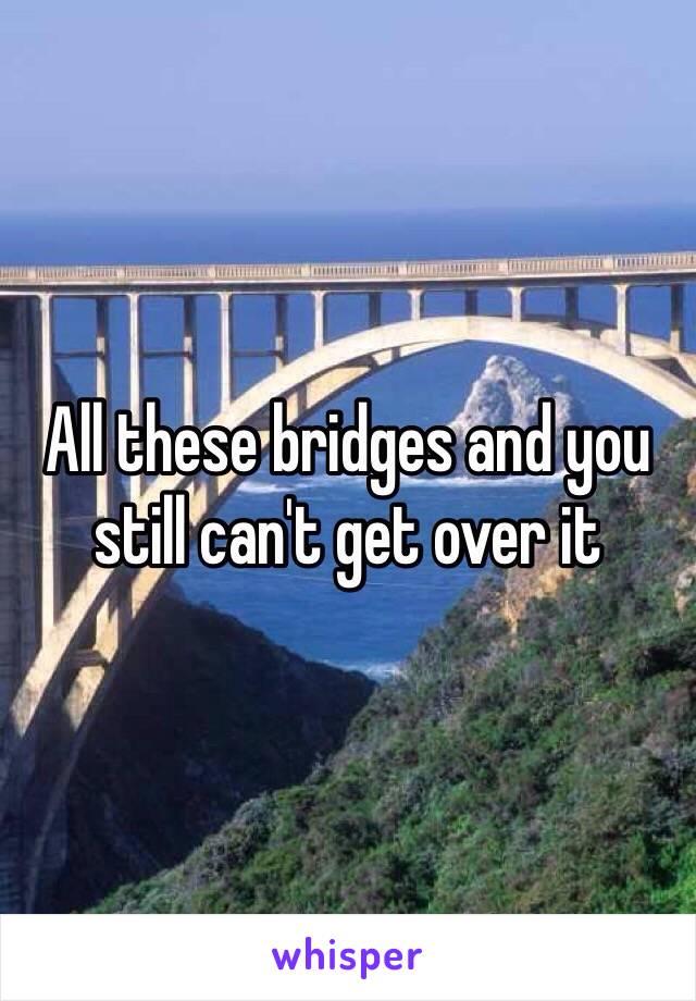 All these bridges and you still can't get over it 