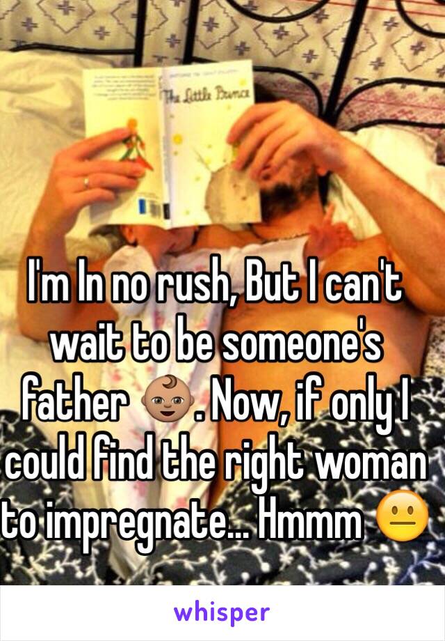 I'm In no rush, But I can't wait to be someone's father 👶🏽. Now, if only I could find the right woman to impregnate... Hmmm 😐