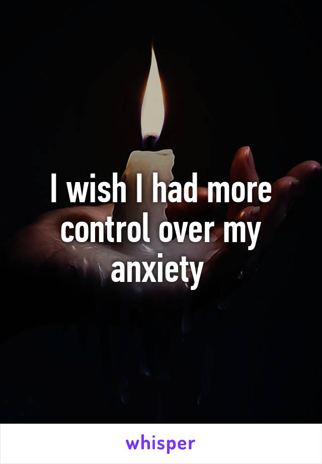 I wish I had more control over my anxiety 