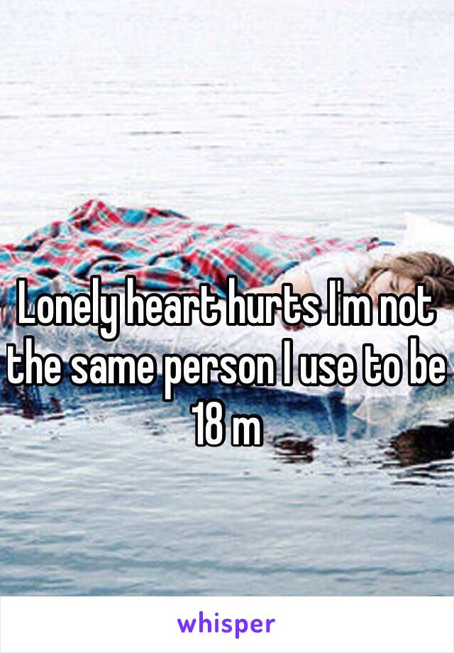 Lonely heart hurts I'm not the same person I use to be 
18 m